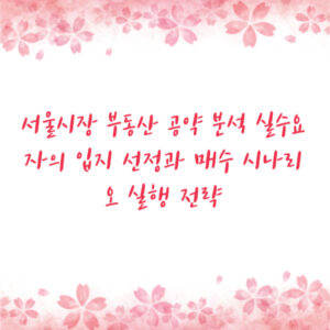 서울시장 부동산 공약 분석 실수요자의 입지 선정과 매수 시나리오 실행 전략