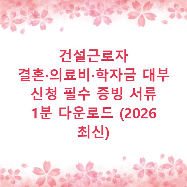 건설근로자 결혼·의료비·학자금 대부 신청 필수 증빙 서류 1분 다운로드 (2026 최신)