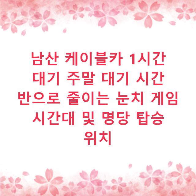 남산 케이블카 1시간 대기 주말 대기 시간 반으로 줄이는 눈치 게임 시간대 및 명당 탑승 위치