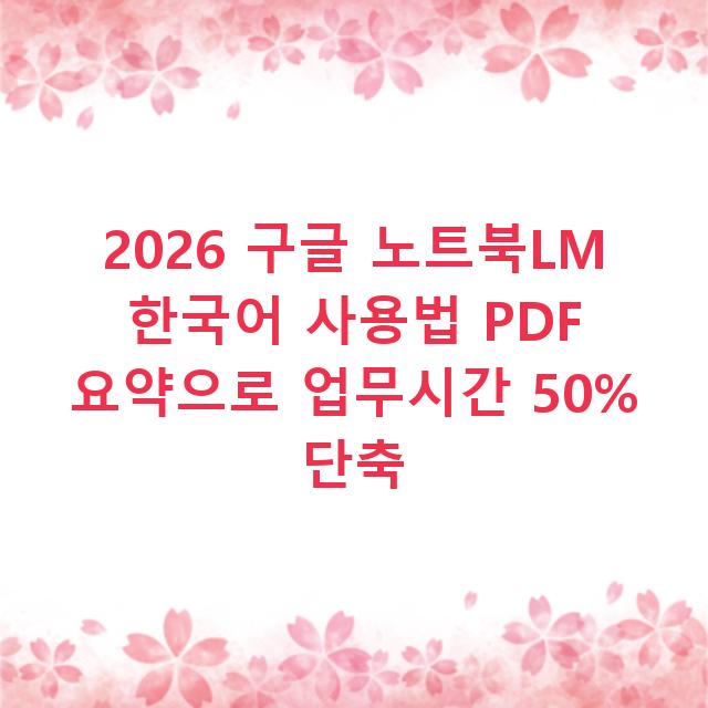 2026 구글 노트북LM 한국어 사용법 PDF 요약으로 업무시간 50% 단축