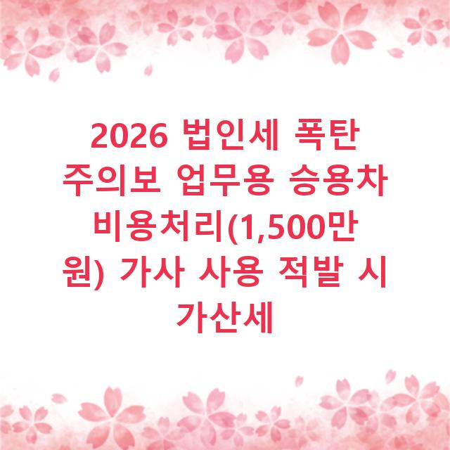 2026 법인세 폭탄 주의보 업무용 승용차 비용처리(1,500만 원) 가사 사용 적발 시 가산세