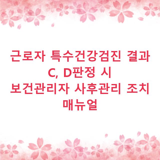 근로자 특수건강검진 결과 C, D판정 시 보건관리자 사후관리 조치 매뉴얼